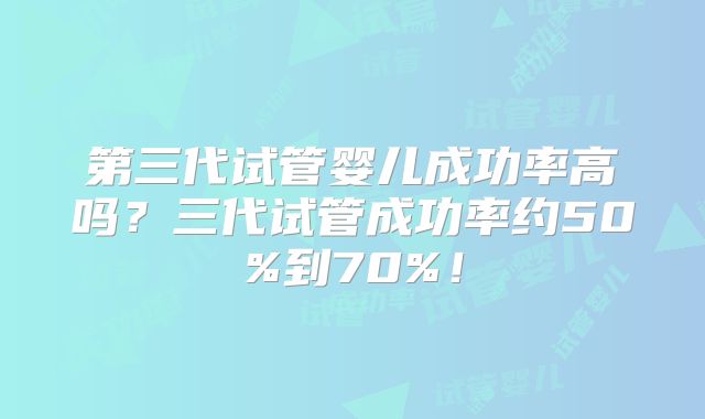 第三代试管婴儿成功率高吗？三代试管成功率约50%到70%！