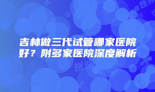 吉林做三代试管哪家医院好？附多家医院深度解析