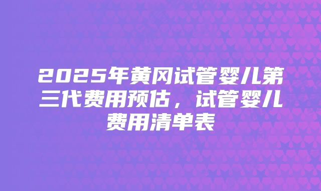 2025年黄冈试管婴儿第三代费用预估，试管婴儿费用清单表