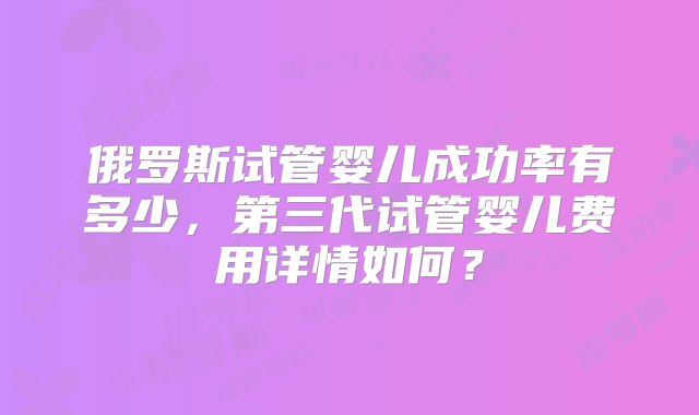俄罗斯试管婴儿成功率有多少，第三代试管婴儿费用详情如何？