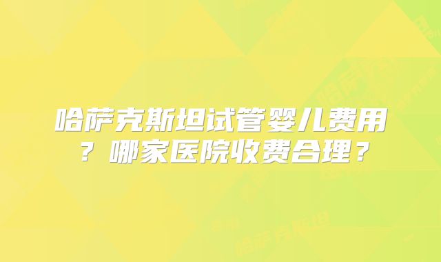 哈萨克斯坦试管婴儿费用?哪家医院收费合理?