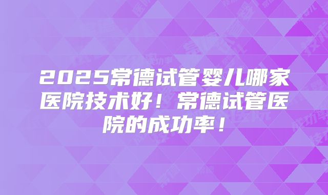 2025常德试管婴儿哪家医院技术好！常德试管医院的成功率！