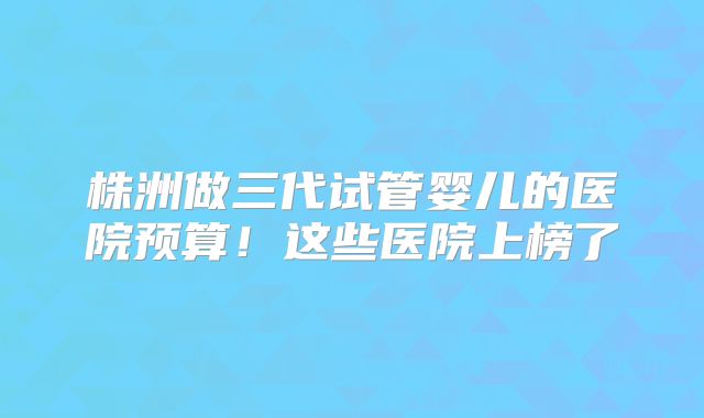 株洲做三代试管婴儿的医院预算!这些医院上榜了