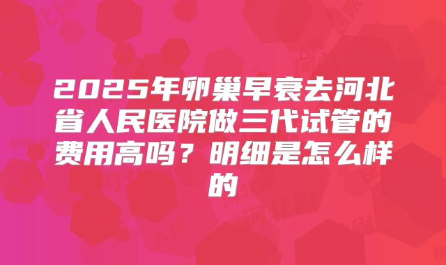 2025年卵巢早衰去河北省人民医院做三代试管的费用高吗？明细是怎么样的