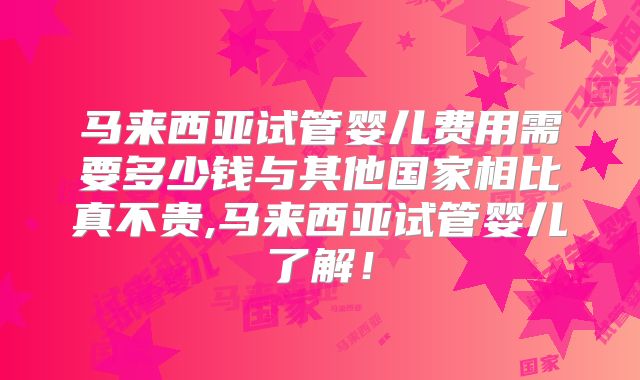马来西亚试管婴儿费用需要多少钱与其他国家相比真不贵,马来西亚试管婴儿了解！