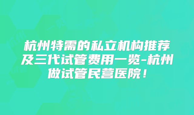 杭州特需的私立机构推荐及三代试管费用一览-杭州做试管民营医院！
