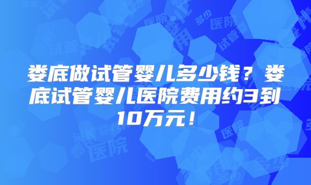 娄底做试管婴儿多少钱？娄底试管婴儿医院费用约3到10万元！