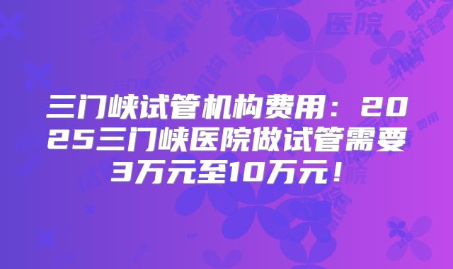 三门峡试管机构费用：2025三门峡医院做试管需要3万元至10万元！