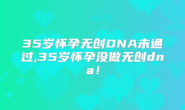 35岁怀孕无创DNA未通过,35岁怀孕没做无创dna！