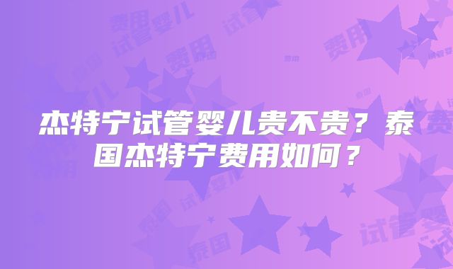 杰特宁试管婴儿贵不贵？泰国杰特宁费用如何？