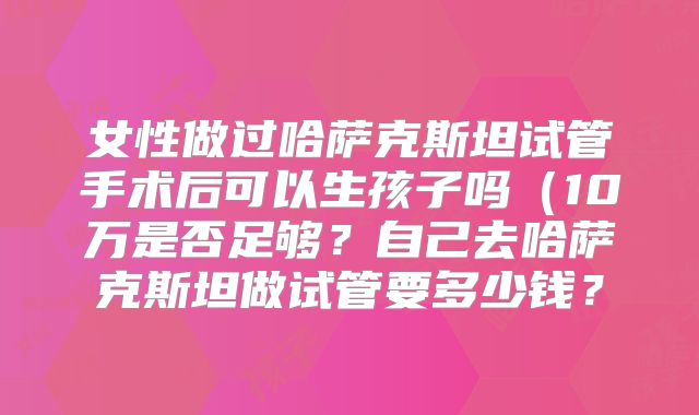 女性做过哈萨克斯坦试管手术后可以生孩子吗(10万是否足够?自己去哈萨克斯坦做试管要多少钱?