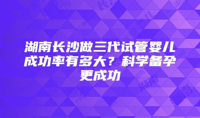 湖南长沙做三代试管婴儿成功率有多大?科学备孕更成功