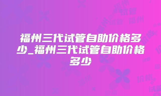 福州三代试管自助价格多少_福州三代试管自助价格多少
