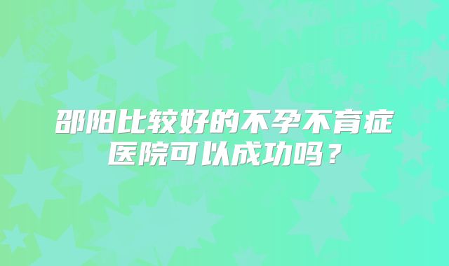 邵阳比较好的不孕不育症医院可以成功吗？