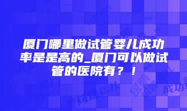 厦门哪里做试管婴儿成功率是是高的_厦门可以做试管的医院有？！