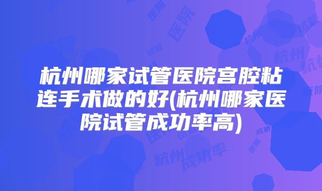 杭州哪家试管医院宫腔粘连手术做的好(杭州哪家医院试管成功率高)