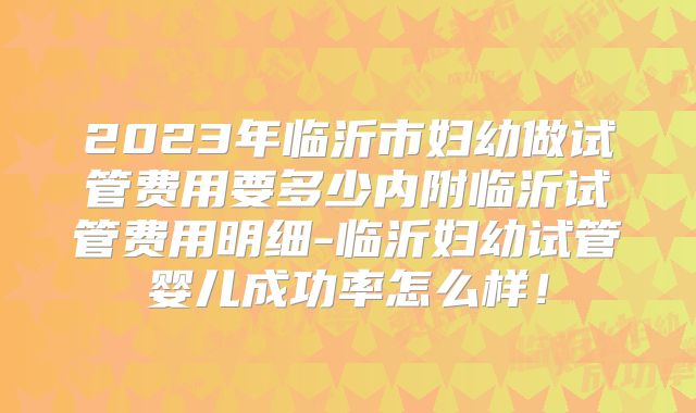 2023年临沂市妇幼做试管费用要多少内附临沂试管费用明细-临沂妇幼试管婴儿成功率怎么样！