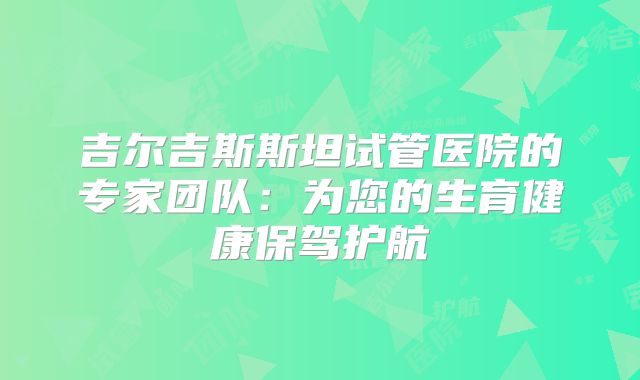 吉尔吉斯斯坦试管医院的专家团队：为您的生育健康保驾护航