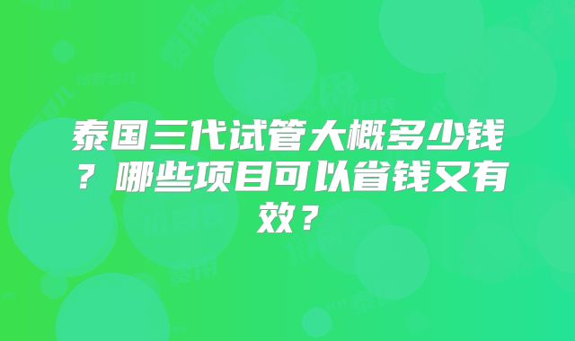 泰国三代试管大概多少钱？哪些项目可以省钱又有效？