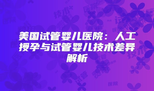 美国试管婴儿医院：人工授孕与试管婴儿技术差异解析