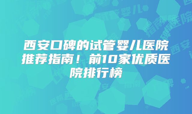 西安口碑的试管婴儿医院推荐指南！前10家优质医院排行榜