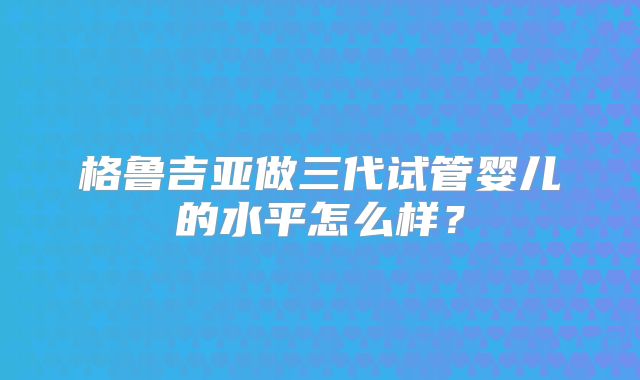 格鲁吉亚做三代试管婴儿的水平怎么样?