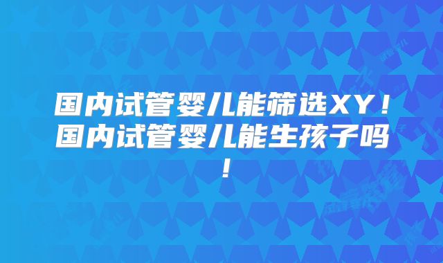 国内试管婴儿能筛选XY!国内试管婴儿能生孩子吗!