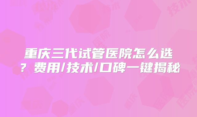 重庆三代试管医院怎么选?费用/技术/口碑一键揭秘