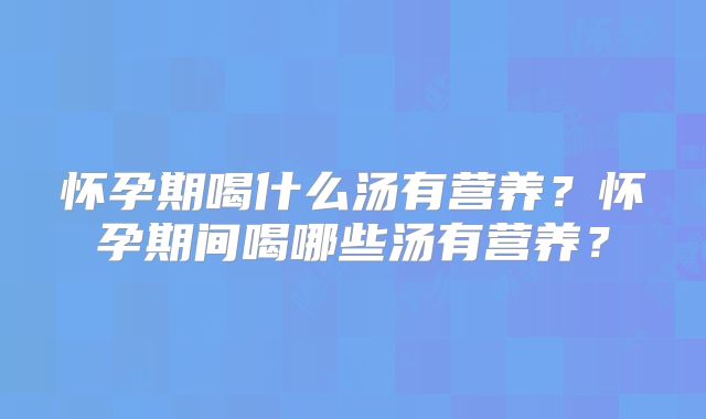 怀孕期喝什么汤有营养?怀孕期间喝哪些汤有营养?