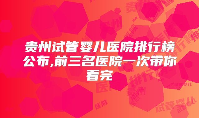 贵州试管婴儿医院排行榜公布,前三名医院一次带你看完