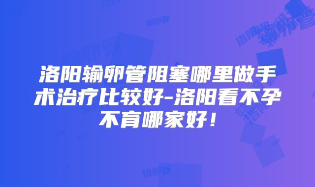 洛阳输卵管阻塞哪里做手术治疗比较好-洛阳看不孕不育哪家好!