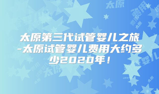 太原第三代试管婴儿之旅-太原试管婴儿费用大约多少2020年!
