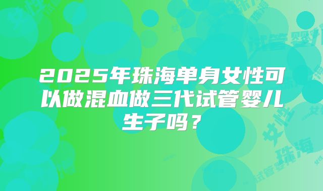 2025年珠海单身女性可以做混血做三代试管婴儿生子吗？