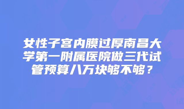 女性子宫内膜过厚南昌大学第一附属医院做三代试管预算八万块够不够？
