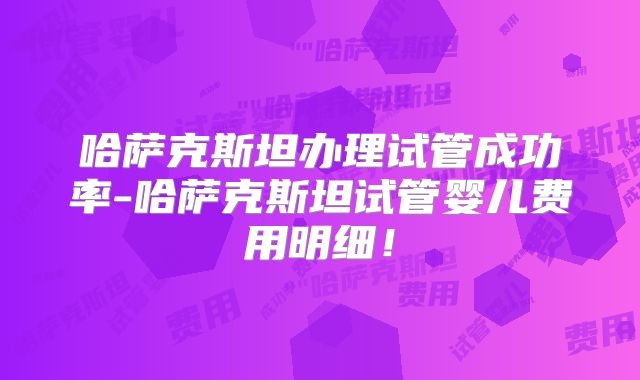 哈萨克斯坦办理试管成功率-哈萨克斯坦试管婴儿费用明细！