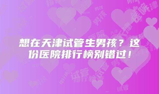 想在天津试管生男孩？这份医院排行榜别错过！