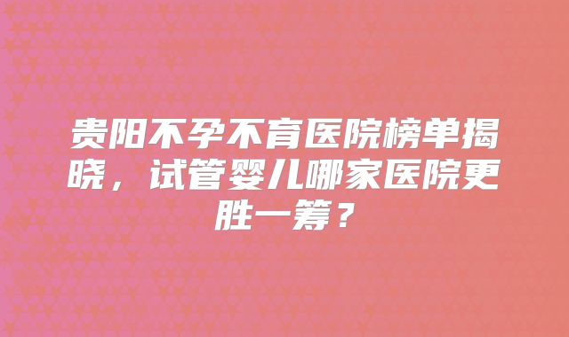 贵阳不孕不育医院榜单揭晓，试管婴儿哪家医院更胜一筹？