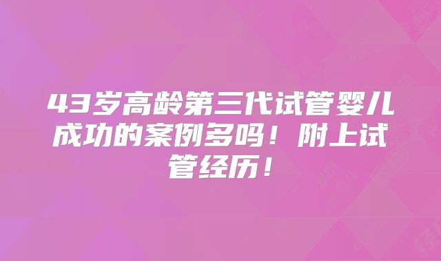 43岁高龄第三代试管婴儿成功的案例多吗!附上试管经历!