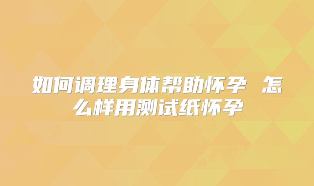 如何调理身体帮助怀孕 怎么样用测试纸怀孕