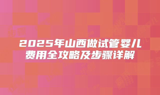 2025年山西做试管婴儿费用全攻略及步骤详解