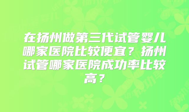 在扬州做第三代试管婴儿哪家医院比较便宜？扬州试管哪家医院成功率比较高？
