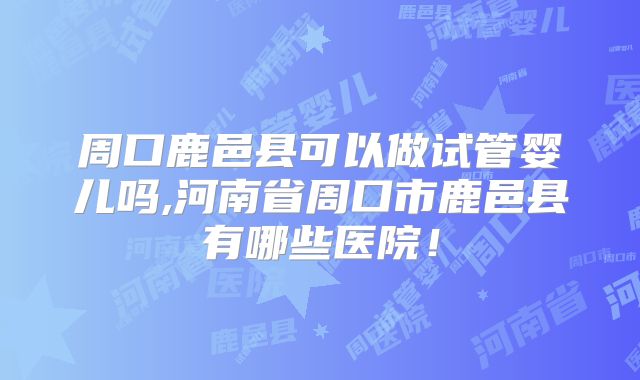 周口鹿邑县可以做试管婴儿吗,河南省周口市鹿邑县有哪些医院！