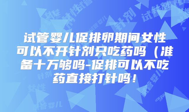 试管婴儿促排卵期间女性可以不开针剂只吃药吗（准备十万够吗-促排可以不吃药直接打针吗！