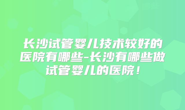 长沙试管婴儿技术较好的医院有哪些-长沙有哪些做试管婴儿的医院！