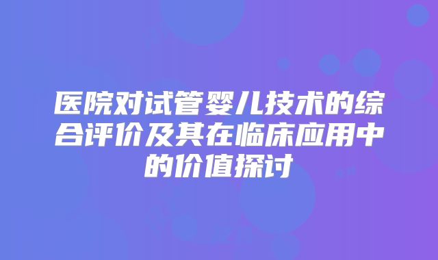 医院对试管婴儿技术的综合评价及其在临床应用中的价值探讨