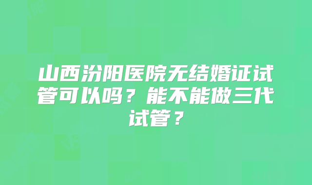 山西汾阳医院无结婚证试管可以吗？能不能做三代试管？