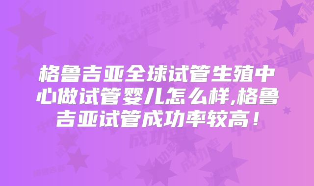格鲁吉亚全球试管生殖中心做试管婴儿怎么样,格鲁吉亚试管成功率较高！