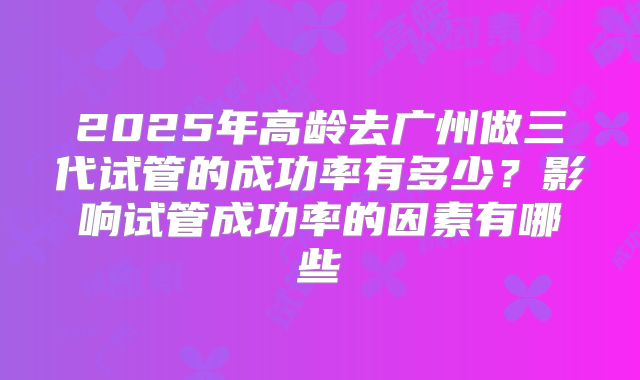 2025年高龄去广州做三代试管的成功率有多少？影响试管成功率的因素有哪些