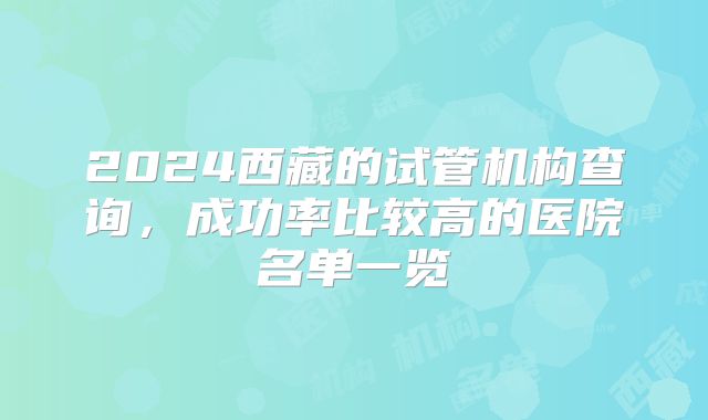 2024西藏的试管机构查询，成功率比较高的医院名单一览