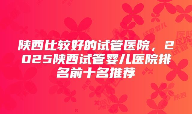 陕西比较好的试管医院，2025陕西试管婴儿医院排名前十名推荐